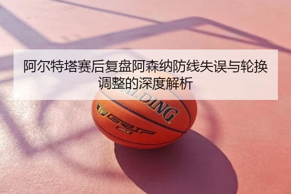 阿尔特塔赛后复盘阿森纳防线失误与轮换调整的深度解析