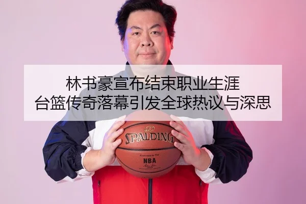 林书豪宣布结束职业生涯 台篮传奇落幕引发全球热议与深思