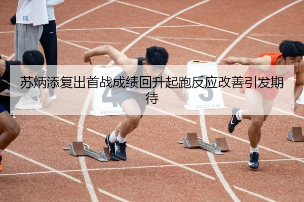 苏炳添复出首战成绩回升起跑反应改善引发期待