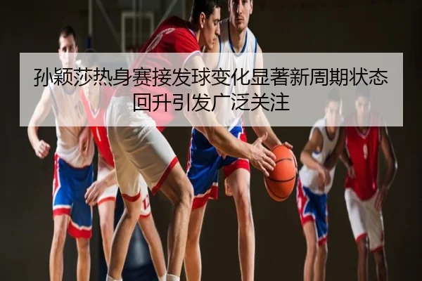 孙颖莎热身赛接发球变化显著新周期状态回升引发广泛关注